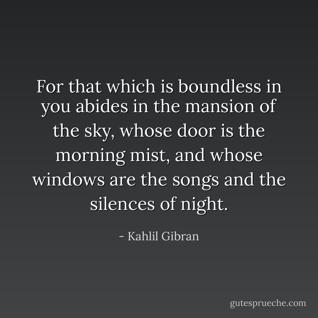 For that which is boundless in you abides in the mansion of the sky, whose door is the morning mist, and whose windows are the songs and the silences of night. - Kahlil Gibran