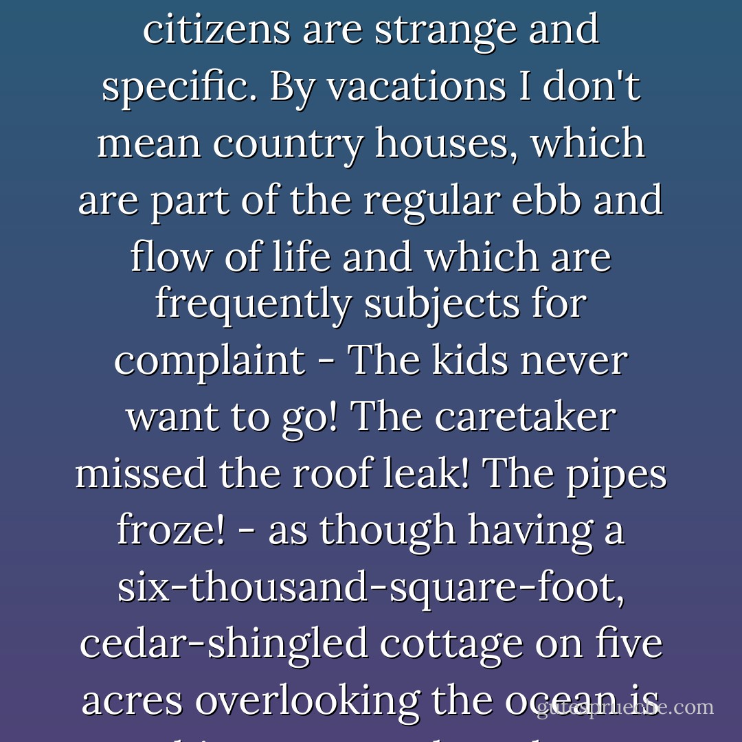 The rituals surrounding vacations among Manhattan's wealthiest and best-connected citizens are strange and specific. By vacations I don't mean country houses, which are part of the regular ebb and flow of life and which are frequently subjects for complaint - The kids never want to go! The caretaker missed the roof leak! The pipes froze! - as though having a six-thousand-square-foot, cedar-shingled cottage on five acres overlooking the ocean is nothing more or less than a constant test of character. - Anna Quindlen
