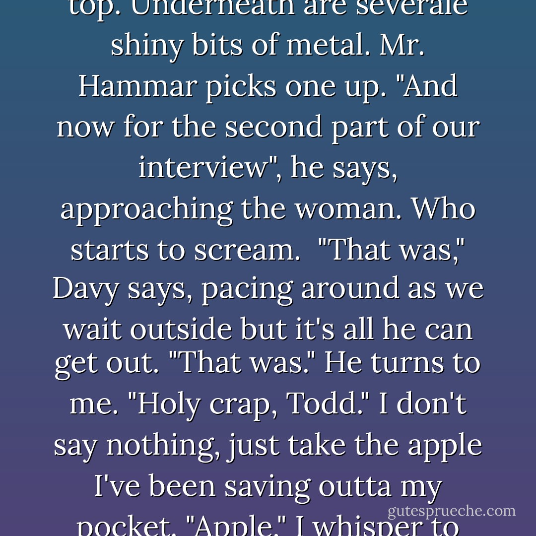 He steps away from her, going to a little side table and removing a cloth that's lying on top. Underneath are severale shiny bits of metal. Mr. Hammar picks one up.<br />"And now for the second part of our interview", he says, approaching the woman.<br />Who starts to scream.<br /><br />"That was," Davy says, pacing around as we wait outside but it's all he can get out. "That was." He turns to me. "Holy crap, Todd."<br />I don't say nothing, just take the apple I've been saving outta my pocket. "Apple," I whisper to Angharrad, my head close to hers. - Patrick Ness