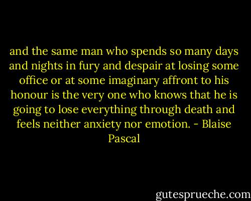 and the same man who spends so many days and nights in fury and despair at losing some office or at some imaginary affront to his honour is the very one who knows that he is going to lose everything through death and feels neither anxiety nor emotion. - Blaise Pascal