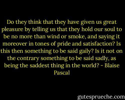 Do they think that they have given us great pleasure by telling us that they hold our soul to be no more than wind or smoke, and saying it moreover in tones of pride and satisfaction? Is this then something to be said gaily? Is it not on the contrary something to be said sadly, as being the saddest thing in the world? - Blaise Pascal