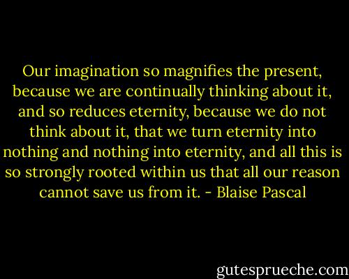 Our imagination so magnifies the present, because we are continually thinking about it, and so reduces eternity, because we do not think about it, that we turn eternity into nothing and nothing into eternity, and all this is so strongly rooted within us that all our reason cannot save us from it. - Blaise Pascal
