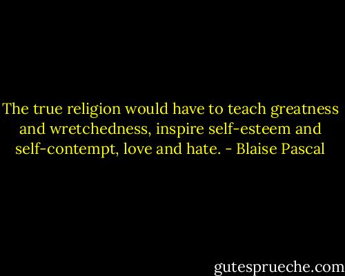 The true religion would have to teach greatness and wretchedness, inspire self-esteem and self-contempt, love and hate. - Blaise Pascal