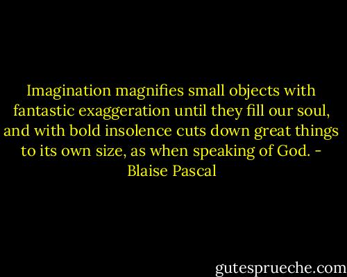 Imagination magnifies small objects with fantastic exaggeration until they fill our soul, and with bold insolence cuts down great things to its own size, as when speaking of God. - Blaise Pascal