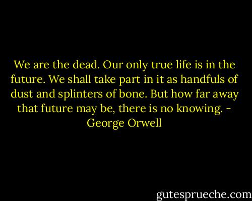 We are the dead. Our only true life is in the future. We shall take part in it as handfuls of dust and splinters of bone. But how far away that future may be, there is no knowing. - George Orwell