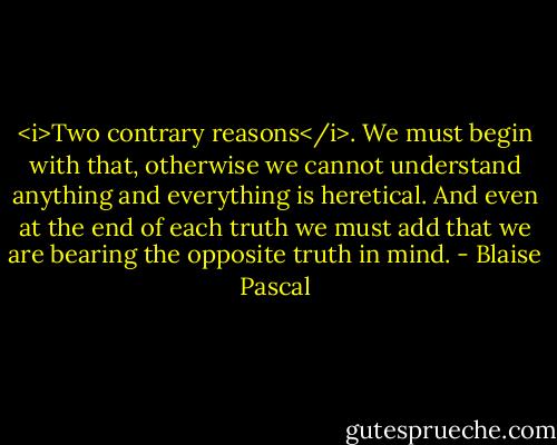 <i>Two contrary reasons</i>. We must begin with that, otherwise we cannot understand anything and everything is heretical. And even at the end of each truth we must add that we are bearing the opposite truth in mind. - Blaise Pascal