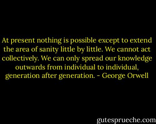 At present nothing is possible except to extend the area of sanity little by little. We cannot act collectively. We can only spread our knowledge outwards from individual to individual, generation after generation. - George Orwell