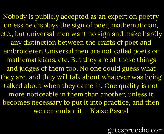 Nobody is publicly accepted as an expert on poetry unless he displays the sign of poet, mathematician, etc., but universal men want no sign and make hardly any distinction between the crafts of poet and embroiderer.<br />Universal men are not called poets or mathematicians, etc. But they are all these things and judges of them too. No one could guess what they are, and they will talk about whatever was being talked about when they came in. One quality is not more noticeable in them than another, unless it becomes necessary to put it into practice, and then we remember it. - Blaise Pascal
