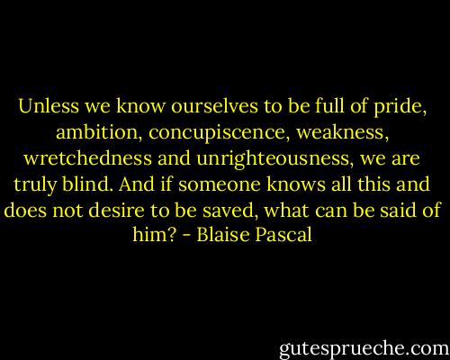 Unless we know ourselves to be full of pride, ambition, concupiscence, weakness, wretchedness and unrighteousness, we are truly blind. And if someone knows all this and does not desire to be saved, what can be said of him? - Blaise Pascal