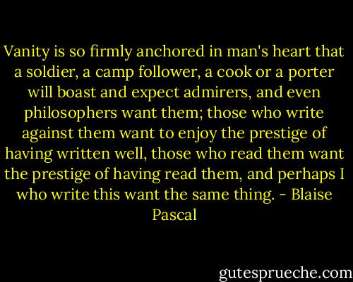 Vanity is so firmly anchored in man's heart that a soldier, a camp follower, a cook or a porter will boast and expect admirers, and even philosophers want them; those who write against them want to enjoy the prestige of having written well, those who read them want the prestige of having read them, and perhaps I who write this want the same thing. - Blaise Pascal