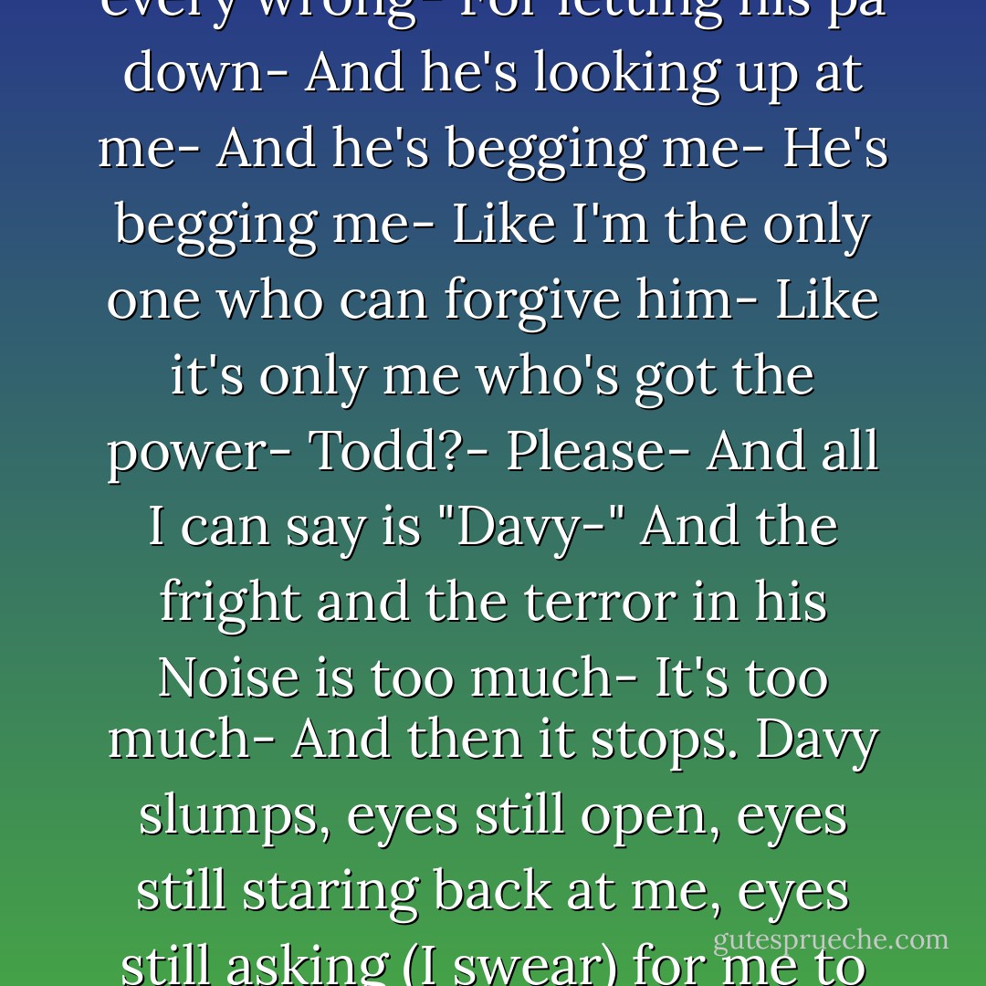 He <i>is</i> sorry-<br />For everything-<br />For Prentisstown-<br />For Viola-<br />For Ben-<br />For every failure and every wrong-<br />For letting his pa down-<br />And he's looking up at me-<br />And he's begging me-<br />He's begging me-<br />Like I'm the only one who can forgive him-<br />Like it's only me who's got the power-<br /><b>Todd?</b>-<br /><b>Please</b>-<br />And all I can say is "Davy-"<br />And the fright and the terror in his Noise is too much-<br />It's too much-<br />And then it stops.<br />Davy slumps, eyes still open, eyes still staring back at me, eyes still asking (I swear) for me to forgive him.<br />And he lies there, still.<br />Davy Prentiss is dead. - Patrick Ness