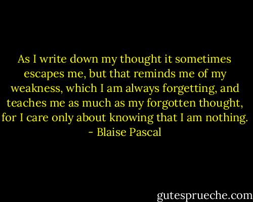 As I write down my thought it sometimes escapes me, but that reminds me of my weakness, which I am always forgetting, and teaches me as much as my forgotten thought, for I care only about knowing that I am nothing. - Blaise Pascal