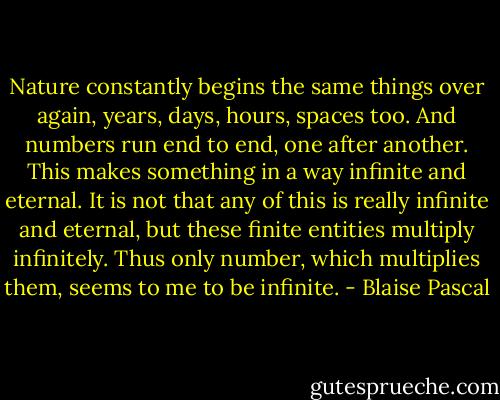 Nature constantly begins the same things over again, years, days, hours, spaces too. And numbers run end to end, one after another. This makes something in a way infinite and eternal. It is not that any of this is really infinite and eternal, but these finite entities multiply infinitely. Thus only number, which multiplies them, seems to me to be infinite. - Blaise Pascal