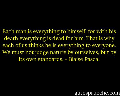 Each man is everything to himself, for with his death everything is dead for him. That is why each of us thinks he is everything to everyone. We must not judge nature by ourselves, but by its own standards. - Blaise Pascal