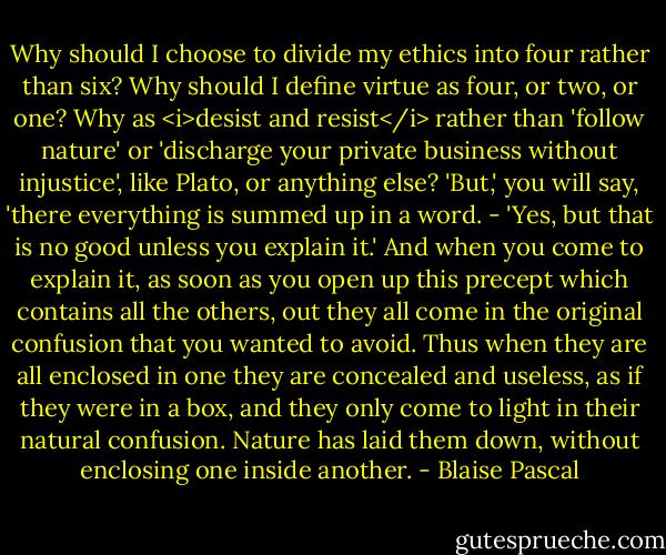 Why should I choose to divide my ethics into four rather than six? Why should I define virtue as four, or two, or one? Why as <i>desist and resist</i> rather than 'follow nature' or 'discharge your private business without injustice', like Plato, or anything else?<br />'But,' you will say, 'there everything is summed up in a word. - 'Yes, but that is no good unless you explain it.' And when you come to explain it, as soon as you open up this precept which contains all the others, out they all come in the original confusion that you wanted to avoid. Thus when they are all enclosed in one they are concealed and useless, as if they were in a box, and they only come to light in their natural confusion. Nature has laid them down, without enclosing one inside another. - Blaise Pascal