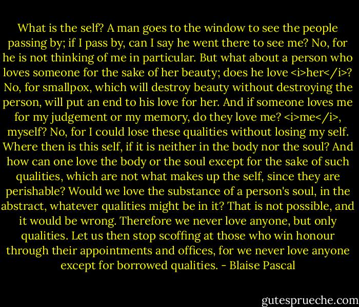 What is the self?<br />A man goes to the window to see the people passing by; if I pass by, can I say he went there to see me? No, for he is not thinking of me in particular. But what about a person who loves someone for the sake of her beauty; does he love <i>her</i>? No, for smallpox, which will destroy beauty without destroying the person, will put an end to his love for her.<br />And if someone loves me for my judgement or my memory, do they love me? <i>me</i>, myself? No, for I could lose these qualities without losing my self. Where then is this self, if it is neither in the body nor the soul? And how can one love the body or the soul except for the sake of such qualities, which are not what makes up the self, since they are perishable? Would we love the substance of a person's soul, in the abstract, whatever qualities might be in it? That is not possible, and it would be wrong. Therefore we never love anyone, but only qualities.<br />Let us then stop scoffing at those who win honour through their appointments and offices, for we never love anyone except for borrowed qualities. - Blaise Pascal