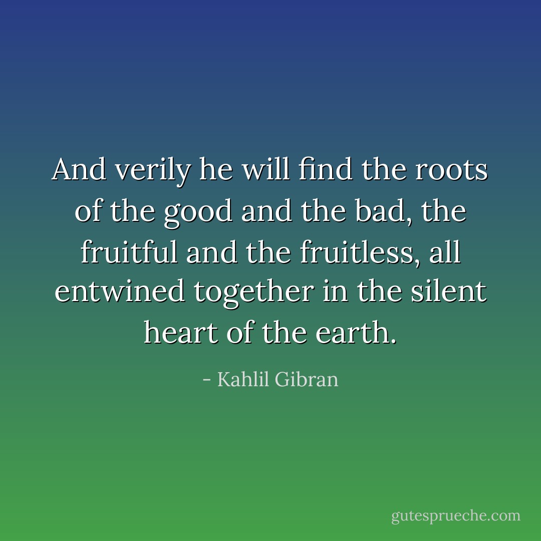 And verily he will find the roots of the good and the bad, the fruitful and the fruitless, all entwined together in the silent heart of the earth. - Kahlil Gibran