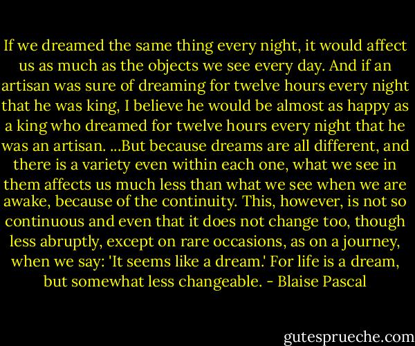 If we dreamed the same thing every night, it would affect us as much as the objects we see every day. And if an artisan was sure of dreaming for twelve hours every night that he was king, I believe he would be almost as happy as a king who dreamed for twelve hours every night that he was an artisan.<br />...But because dreams are all different, and there is a variety even within each one, what we see in them affects us much less than what we see when we are awake, because of the continuity. This, however, is not so continuous and even that it does not change too, though less abruptly, except on rare occasions, as on a journey, when we say: 'It seems like a dream.' For life is a dream, but somewhat less changeable. - Blaise Pascal