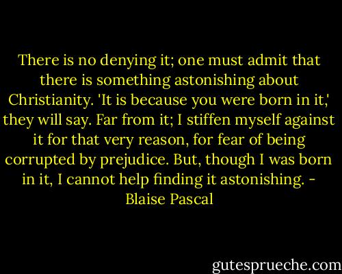 There is no denying it; one must admit that there is something astonishing about Christianity. 'It is because you were born in it,' they will say. Far from it; I stiffen myself against it for that very reason, for fear of being corrupted by prejudice. But, though I was born in it, I cannot help finding it astonishing. - Blaise Pascal