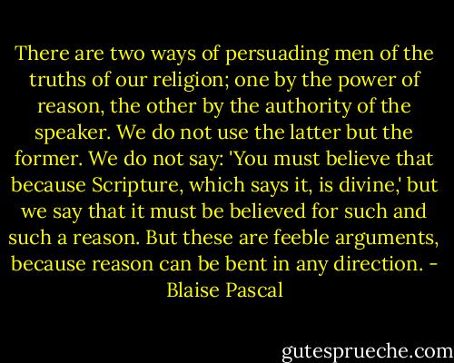 There are two ways of persuading men of the truths of our religion; one by the power of reason, the other by the authority of the speaker.<br />We do not use the latter but the former. We do not say: 'You must believe that because Scripture, which says it, is divine,' but we say that it must be believed for such and such a reason. But these are feeble arguments, because reason can be bent in any direction. - Blaise Pascal
