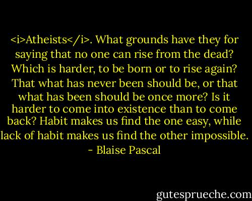 <i>Atheists</i>. What grounds have they for saying that no one can rise from the dead? Which is harder, to be born or to rise again? That what has never been should be, or that what has been should be once more? Is it harder to come into existence than to come back? Habit makes us find the one easy, while lack of habit makes us find the other impossible. - Blaise Pascal