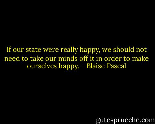 If our state were really happy, we should not need to take our minds off it in order to make ourselves happy. - Blaise Pascal