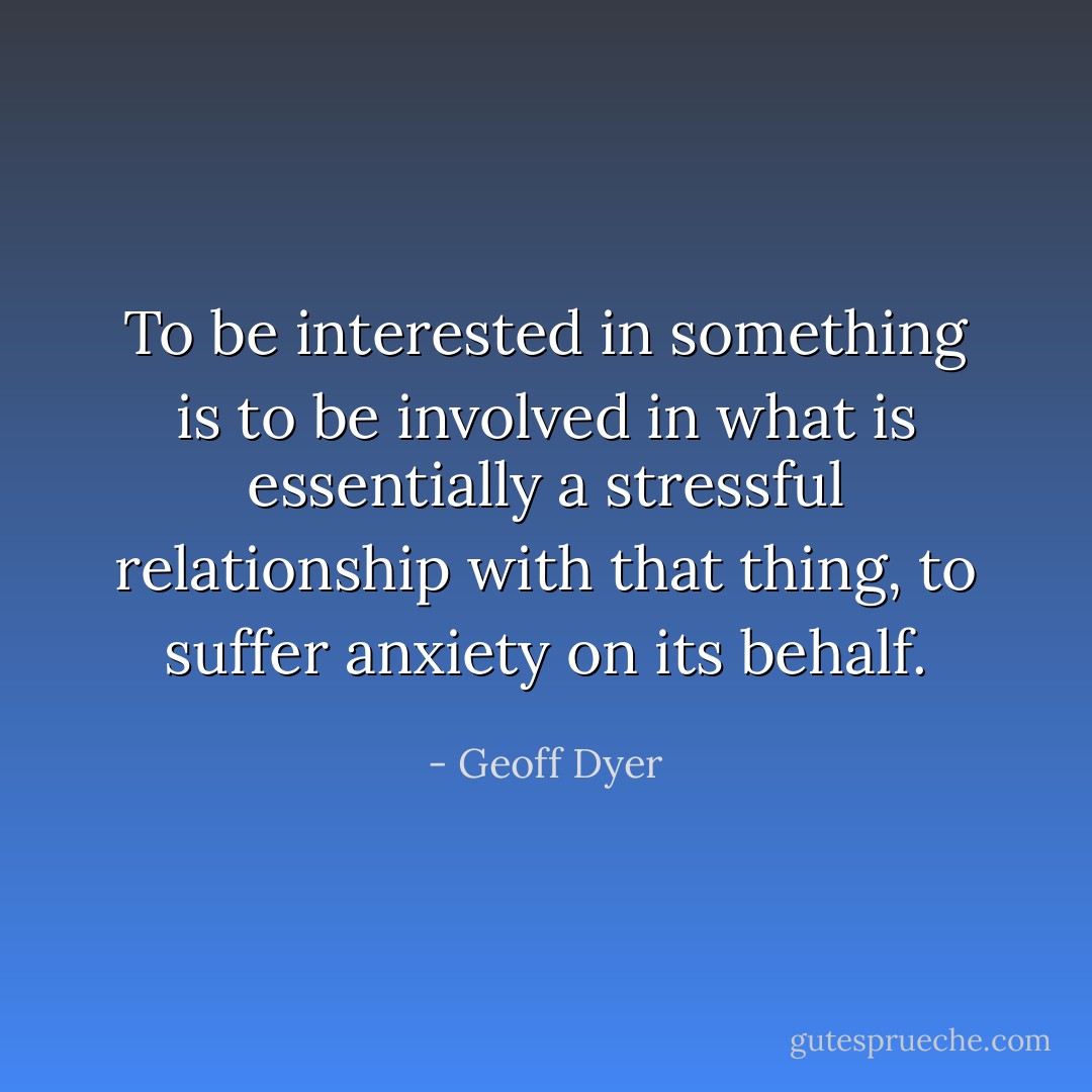To be interested in something is to be involved in what is essentially a stressful relationship with that thing, to suffer anxiety on its behalf. - Geoff Dyer