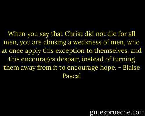 When you say that Christ did not die for all men, you are abusing a weakness of men, who at once apply this exception to themselves, and this encourages despair, instead of turning them away from it to encourage hope. - Blaise Pascal
