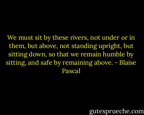 We must sit by these rivers, not under or in them, but above, not standing upright, but sitting down, so that we remain humble by sitting, and safe by remaining above. - Blaise Pascal