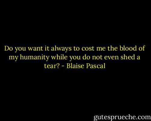 Do you want it always to cost me the blood of my humanity while you do not even shed a tear? - Blaise Pascal