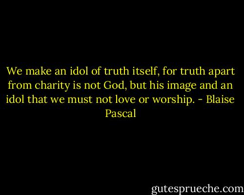 We make an idol of truth itself, for truth apart from charity is not God, but his image and an idol that we must not love or worship. - Blaise Pascal