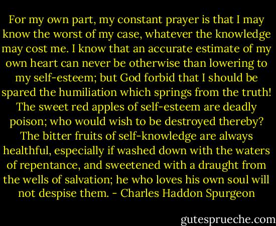 For my own part, my constant prayer is that I may know the worst of my case, whatever the knowledge may cost me. I know that an accurate estimate of my own heart can never be otherwise than lowering to my self-esteem; but God forbid that I should be spared the humiliation which springs from the truth! The sweet red apples of self-esteem are deadly poison; who would wish to be destroyed thereby? The bitter fruits of self-knowledge are always healthful, especially if washed down with the waters of repentance, and sweetened with a draught from the wells of salvation; he who loves his own soul will not despise them. - Charles Haddon Spurgeon