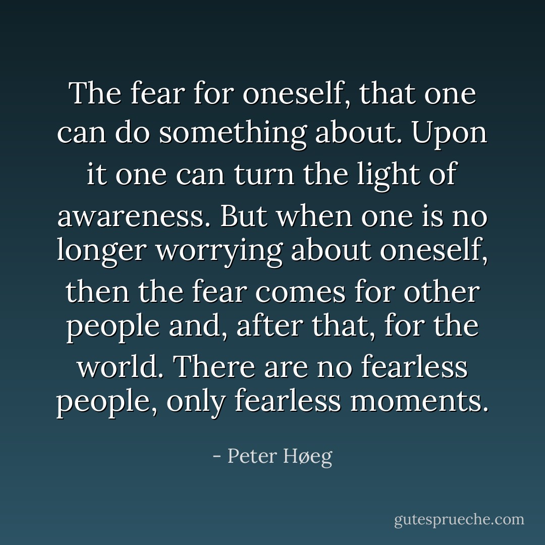 The fear for oneself, that one can do something about. Upon it one can turn the light of awareness. But when one is no longer worrying about oneself, then the fear comes for other people and, after that, for the world.<br />There are no fearless people, only fearless moments. - Peter Høeg