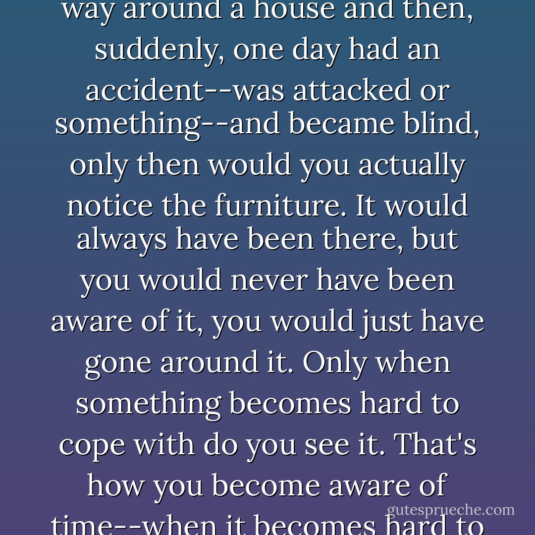 If you became blind," I said, "if you were used to finding your way around a house and then, suddenly, one day had an accident--was attacked or something--and became blind, only then would you actually notice the furniture. It would always have been there, but you would never have been aware of it, you would just have gone around it. Only when something becomes hard to cope with do you see it. That's how you become aware of time--when it becomes hard to cope with. - Peter Høeg