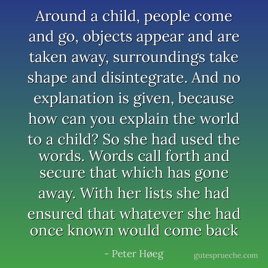 Around a child, people come and go, objects appear and are taken away, surroundings take shape and disintegrate. And no explanation is given, because how can you explain the world to a child?<br />So she had used the words. Words call forth and secure that which has gone away. With her lists she had ensured that whatever she had once known would come back - Peter Høeg