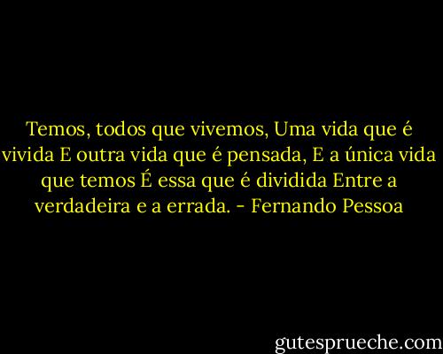Temos, todos que vivemos,<br />Uma vida que é vivida<br />E outra vida que é pensada,<br />E a única vida que temos<br />É essa que é dividida<br />Entre a verdadeira e a errada. - Fernando Pessoa