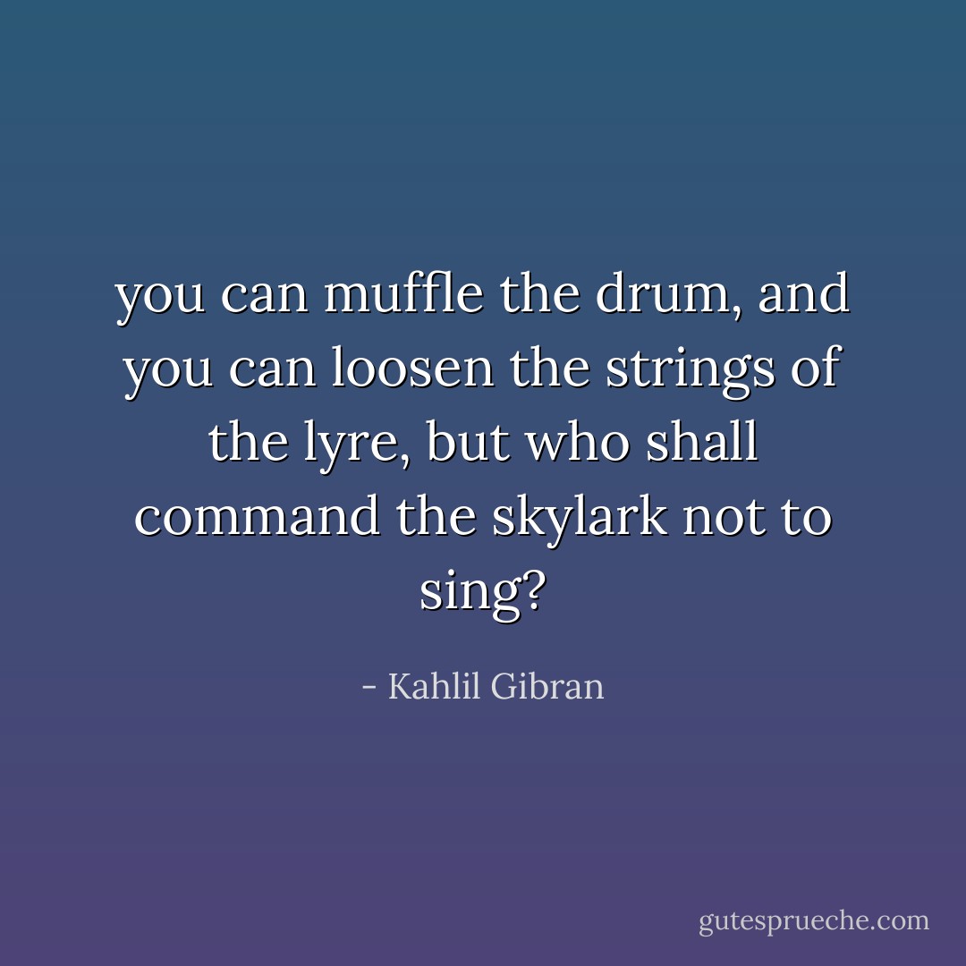 you can muffle the drum, and you can loosen the strings of the lyre, but who shall command the skylark not to sing? - Kahlil Gibran