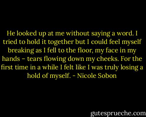 He looked up at me without saying a word. I tried to hold it together but I could feel myself breaking as I fell to the floor, my face in my hands – tears flowing down my cheeks. For the first time in a while I felt like I was truly losing a hold of myself. - Nicole Sobon