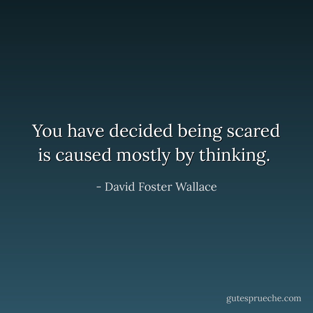 You have decided being scared is caused mostly by thinking.  - David Foster Wallace