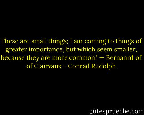 These are small things; I am coming to things of greater importance, but which seem smaller, because they are more common.' — Bernanrd of of Clairvaux - Conrad Rudolph