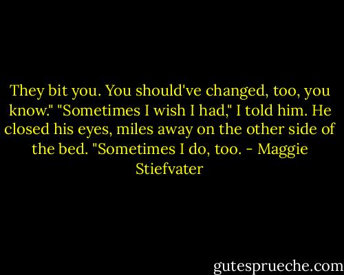 They bit you. You should've changed, too, you know."<br />"Sometimes I wish I had," I told him.<br />He closed his eyes, miles away on the other side of the bed. "Sometimes I do, too. - Maggie Stiefvater