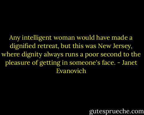 Any intelligent woman would have made a dignified retreat, but this was New Jersey, where dignity always runs a poor second to the pleasure of getting in someone's face. - Janet Evanovich
