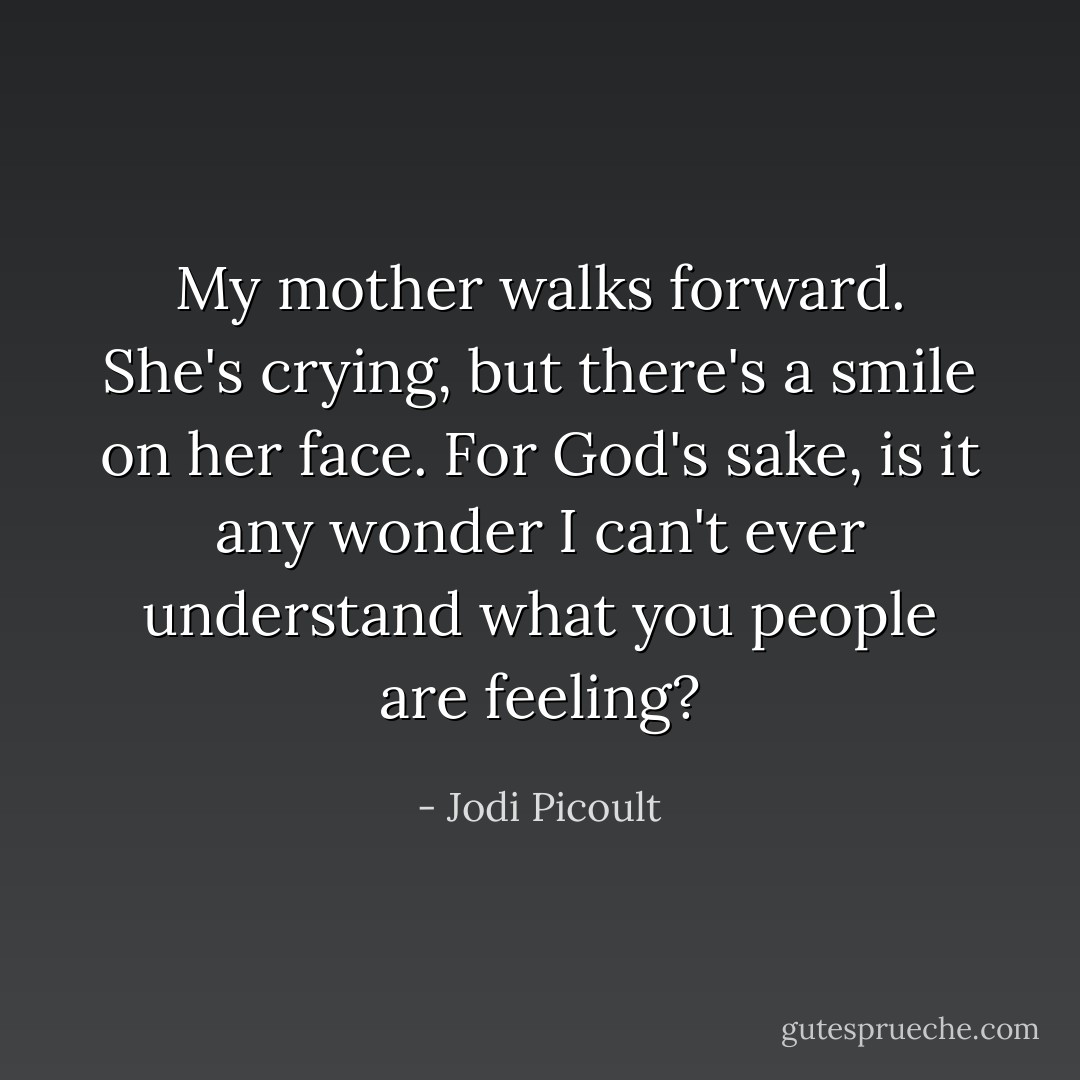 My mother walks forward. She's crying, but there's a smile on her face. For God's sake, is it any wonder I can't ever understand what you people are feeling? - Jodi Picoult