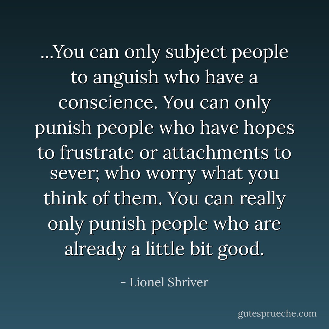 ...You can only subject people to anguish who have a conscience. You can only punish people who have hopes to frustrate or attachments to sever; who worry what you think of them. You can really only punish people who are already a little bit good. - Lionel Shriver
