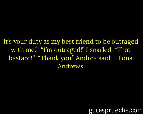 It’s your duty as my best friend to be outraged with me.” <br />“I’m outraged!” I snarled. “That bastard!” <br />“Thank you,” Andrea said. - Ilona Andrews