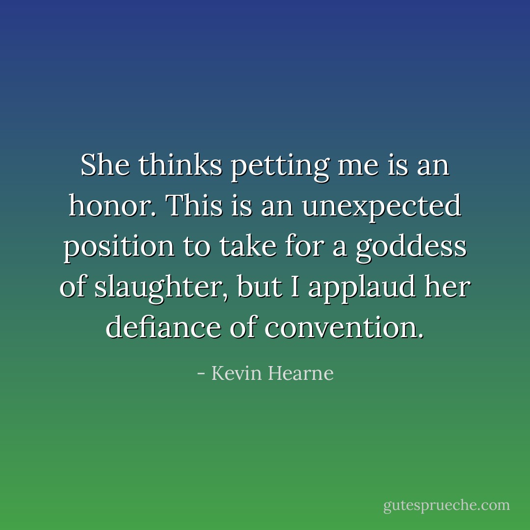 She thinks petting me is an honor. This is an unexpected position to take for a goddess of slaughter, but I applaud her defiance of convention. - Kevin Hearne
