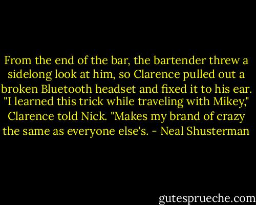 From the end of the bar, the bartender threw a sidelong look at him, so Clarence pulled out a broken Bluetooth headset and fixed it to his ear.<br />"I learned this trick while traveling with Mikey," Clarence told Nick. "Makes my brand of crazy the same as everyone else's. - Neal Shusterman