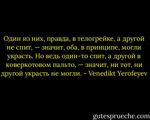 Один из них, правда, в телогрейке, а другой не спит, — значит, оба, в принципе, могли украсть. Но ведь один-то спит, а другой в коверкотовом пальто, — значит, ни тот, ни другой украсть не могли. - Venedikt Yerofeyev