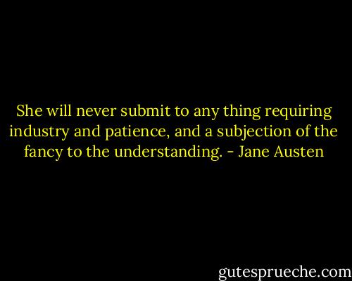 She will never submit to any thing requiring industry and patience, and a subjection of the fancy to the understanding. - Jane Austen