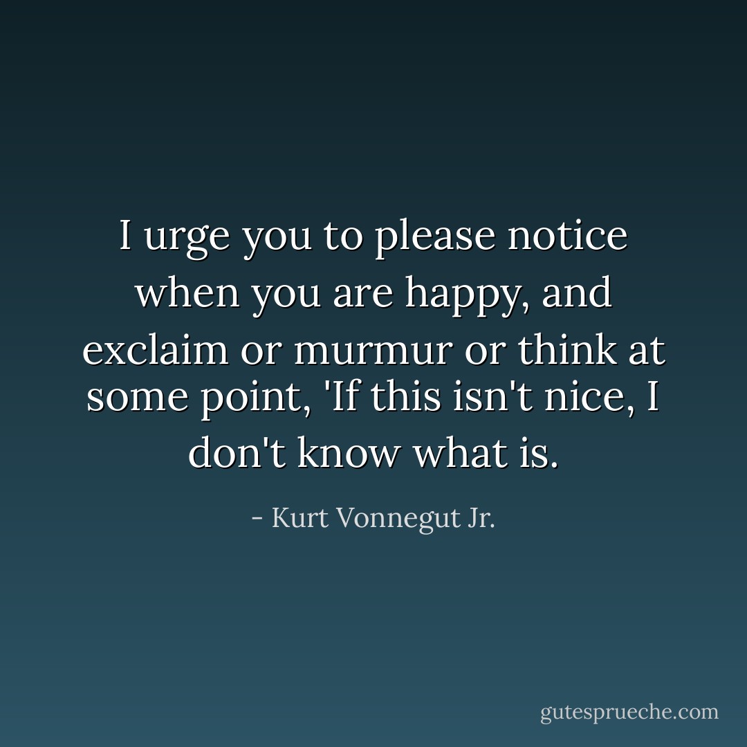 I urge you to please notice when you are happy, and exclaim or murmur or think at some point, 'If this isn't nice, I don't know what is. - Kurt Vonnegut Jr.
